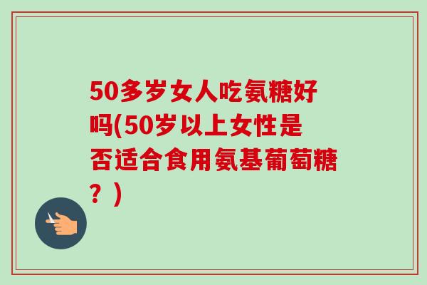 50多岁女人吃氨糖好吗(50岁以上女性是否适合食用氨基葡萄糖？)