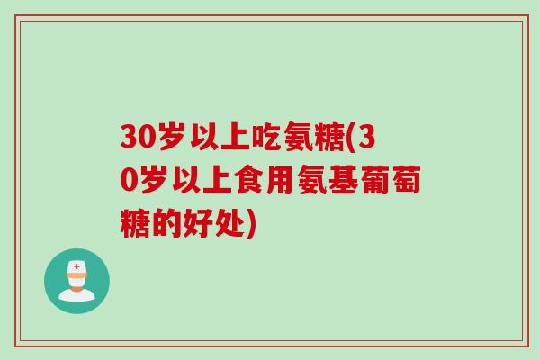 30岁以上吃氨糖(30岁以上食用氨基葡萄糖的好处)