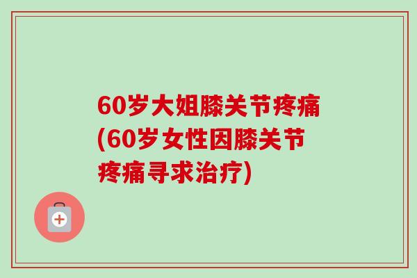 60岁大姐膝关节疼痛(60岁女性因膝关节疼痛寻求治疗)