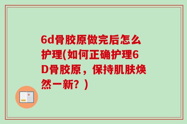 6d骨胶原做完后怎么护理(如何正确护理6D骨胶原，保持肌肤焕然一新？)