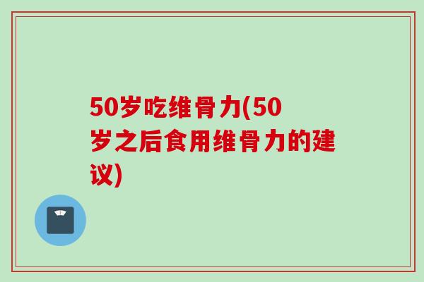 50岁吃维骨力(50岁之后食用维骨力的建议)