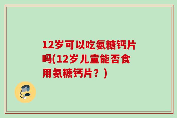 12岁可以吃氨糖钙片吗(12岁儿童能否食用氨糖钙片？)