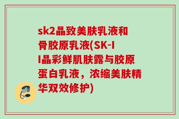 sk2晶致美肤乳液和骨胶原乳液(SK-II晶彩鲜肌肤露与胶原蛋白乳液，浓缩美肤精华双效修护)