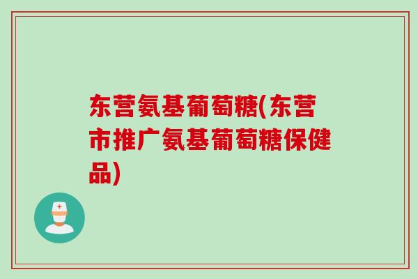 东营氨基葡萄糖(东营市推广氨基葡萄糖保健品)