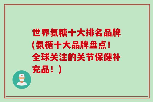 世界氨糖十大排名品牌(氨糖十大品牌盘点！全球关注的关节保健补充品！)
