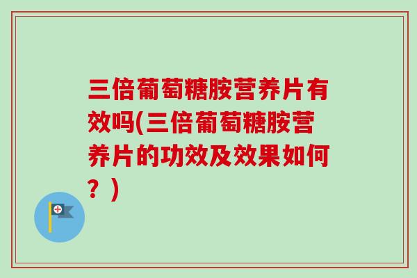 三倍葡萄糖胺营养片有效吗(三倍葡萄糖胺营养片的功效及效果如何？)