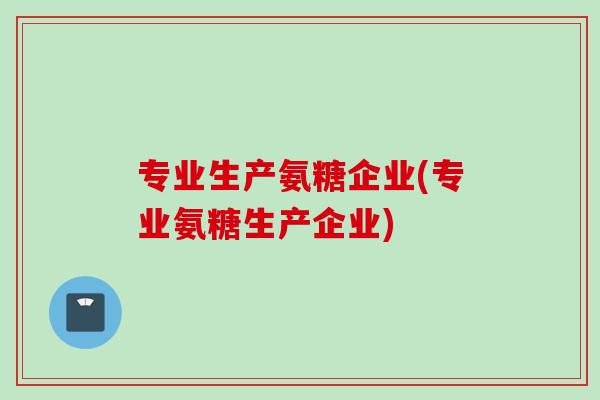 专业生产氨糖企业(专业氨糖生产企业)