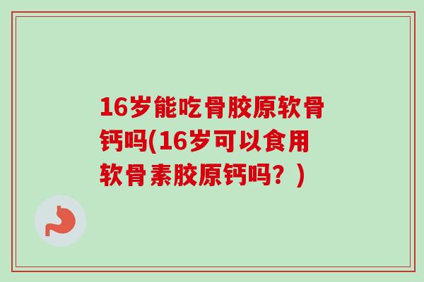 16岁能吃骨胶原软骨钙吗(16岁可以食用软骨素胶原钙吗？)