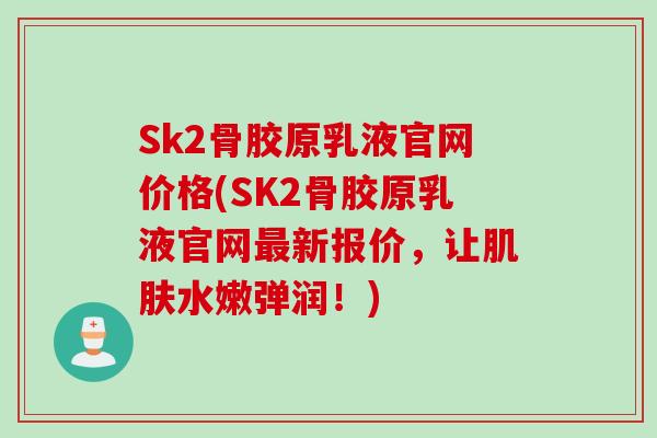 Sk2骨胶原乳液官网价格(SK2骨胶原乳液官网最新报价，让肌肤水嫩弹润！)
