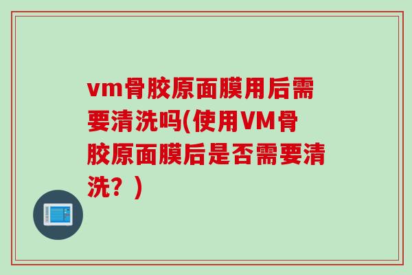 vm骨胶原面膜用后需要清洗吗(使用VM骨胶原面膜后是否需要清洗？)