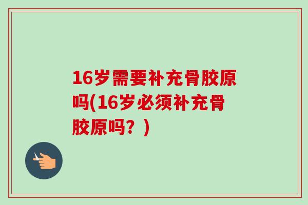 16岁需要补充骨胶原吗(16岁必须补充骨胶原吗？)