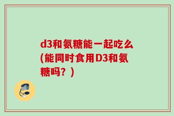 d3和氨糖能一起吃么(能同时食用D3和氨糖吗？)