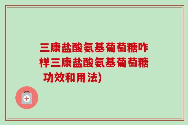 三康盐酸氨基葡萄糖咋样三康盐酸氨基葡萄糖 功效和用法)