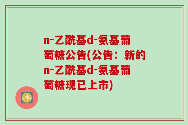 n-乙酰基d-氨基葡萄糖公告(公告：新的n-乙酰基d-氨基葡萄糖现已上市)