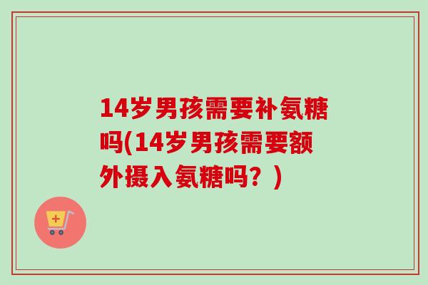 14岁男孩需要补氨糖吗(14岁男孩需要额外摄入氨糖吗？)