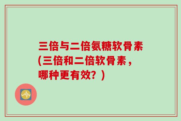 三倍与二倍氨糖软骨素(三倍和二倍软骨素，哪种更有效？)