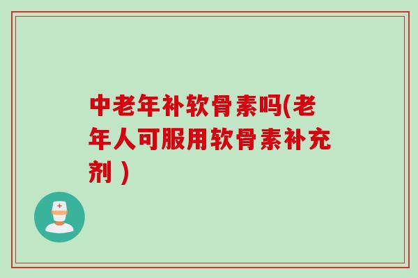 中老年补软骨素吗(老年人可服用软骨素补充剂 )