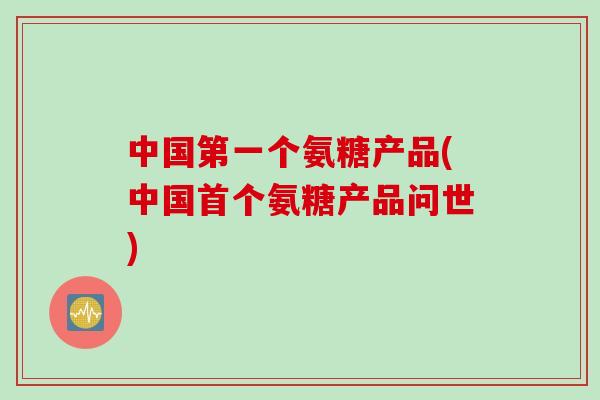 中国第一个氨糖产品(中国首个氨糖产品问世)