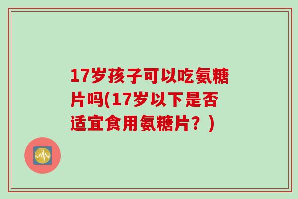 17岁孩子可以吃氨糖片吗(17岁以下是否适宜食用氨糖片?) 17岁孩子可以吃氨糖片吗(17岁以下是否适宜食用氨糖片?)