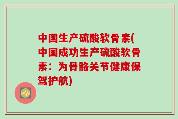 中国生产硫酸软骨素(中国成功生产硫酸软骨素：为骨骼关节健康保驾护航)