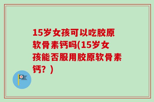 15岁女孩可以吃胶原软骨素钙吗(15岁女孩能否服用胶原软骨素钙？)