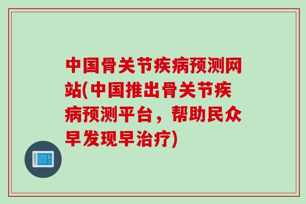 中国骨关节疾病预测网站(中国推出骨关节疾病预测平台，帮助民众早发现早治疗)