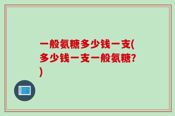 一般氨糖多少钱一支(多少钱一支一般氨糖？)