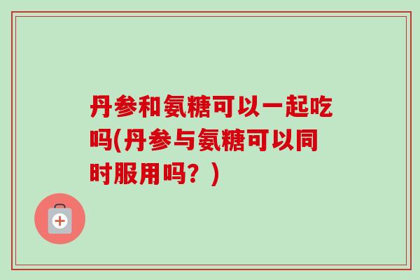 丹参和氨糖可以一起吃吗(丹参与氨糖可以同时服用吗？)