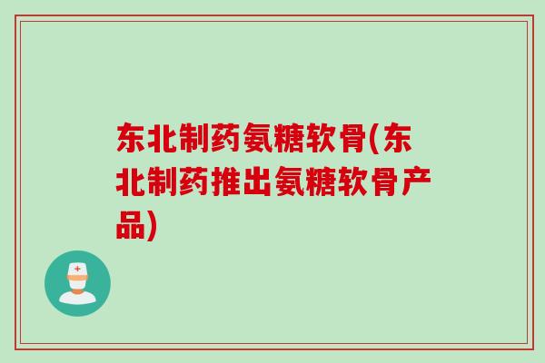东北制药氨糖软骨(东北制药推出氨糖软骨产品)