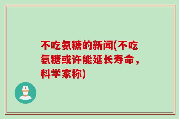 不吃氨糖的新闻(不吃氨糖或许能延长寿命，科学家称)