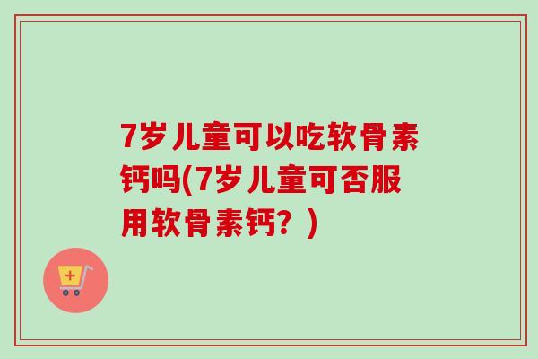 7岁儿童可以吃软骨素钙吗(7岁儿童可否服用软骨素钙？)