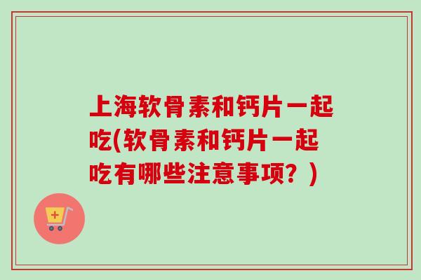上海软骨素和钙片一起吃(软骨素和钙片一起吃有哪些注意事项？)