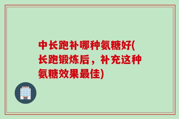 中长跑补哪种氨糖好(长跑锻炼后，补充这种氨糖效果最佳)