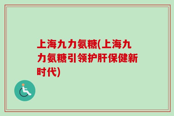 上海九力氨糖(上海九力氨糖引领护肝保健新时代)
