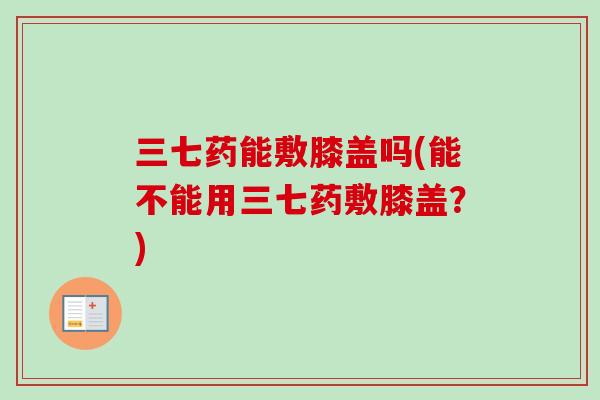 三七药能敷膝盖吗(能不能用三七药敷膝盖？)