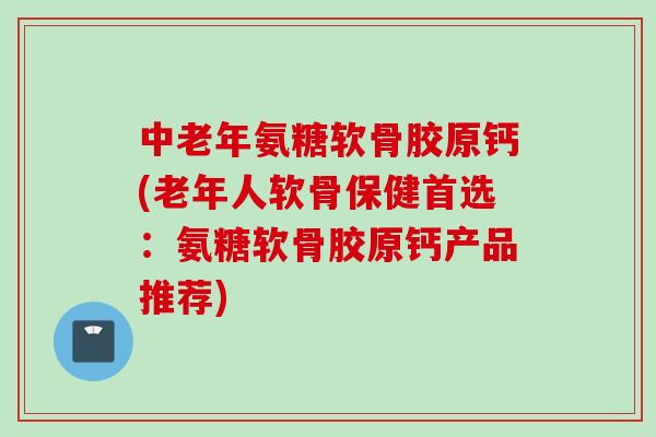 中老年氨糖软骨胶原钙(老年人软骨保健首选：氨糖软骨胶原钙产品推荐)