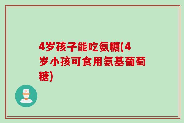 4岁孩子能吃氨糖(4岁小孩可食用氨基葡萄糖)
