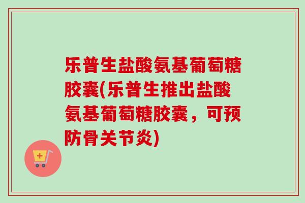 乐普生盐酸氨基葡萄糖胶囊(乐普生推出盐酸氨基葡萄糖胶囊，可预防骨关节炎)