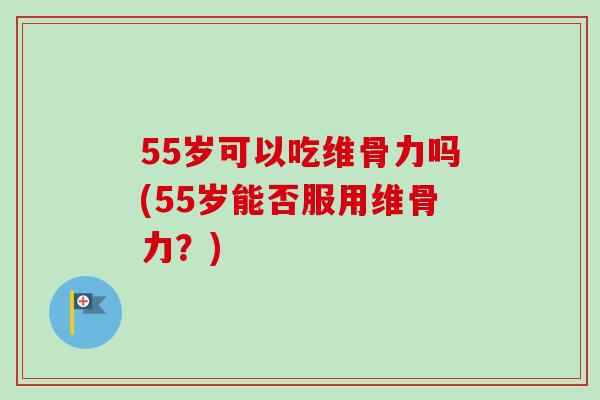 55岁可以吃维骨力吗(55岁能否服用维骨力？)