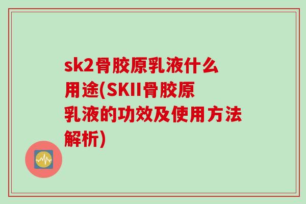 sk2骨胶原乳液什么用途(SKII骨胶原乳液的功效及使用方法解析)