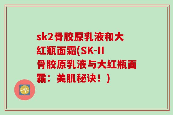 sk2骨胶原乳液和大红瓶面霜(SK-II骨胶原乳液与大红瓶面霜：美肌秘诀！)