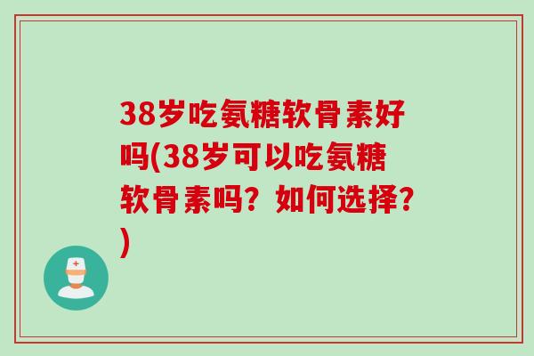 38岁吃氨糖软骨素好吗(38岁可以吃氨糖软骨素吗？如何选择？)