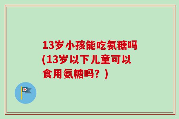 13岁小孩能吃氨糖吗(13岁以下儿童可以食用氨糖吗？)