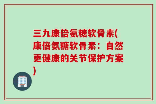 三九康倍氨糖软骨素(康倍氨糖软骨素：自然更健康的关节保护方案)