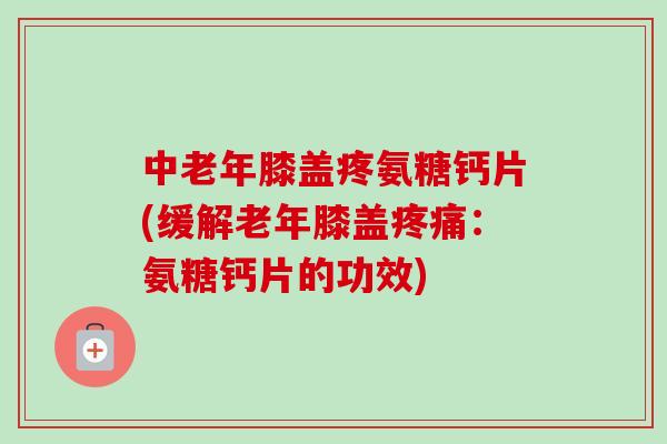 中老年膝盖疼氨糖钙片(缓解老年膝盖：氨糖钙片的功效)