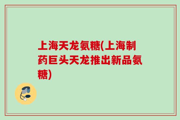 上海天龙氨糖(上海制药巨头天龙推出新品氨糖)