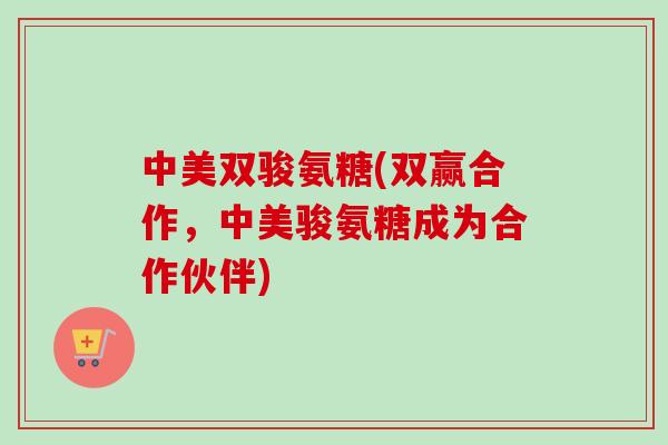 中美双骏氨糖(双赢合作，中美骏氨糖成为合作伙伴)