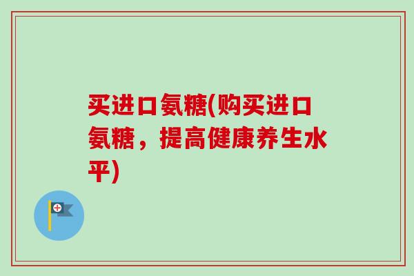 买进口氨糖(购买进口氨糖，提高健康养生水平)