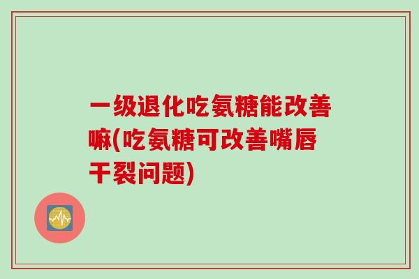 一级退化吃氨糖能改善嘛(吃氨糖可改善嘴唇干裂问题)