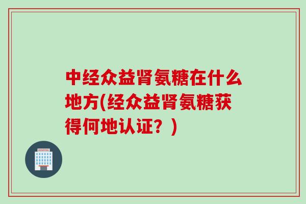 中经众益肾氨糖在什么地方(经众益肾氨糖获得何地认证？)
